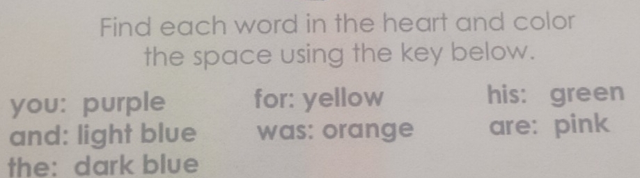 Find each word in the heart and color 
the space using the key below. 
you: purple for: yellow his: green 
and: light blue was: orange are: pink 
the: dark blue