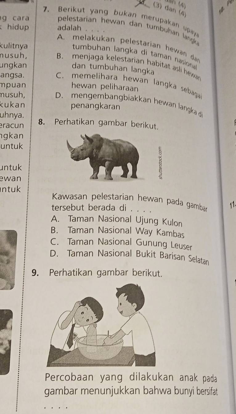 Jan (4)
(3) dan (4)
10. Pe
7. Berikut yang bukan merupakan upay
g cara pelestarian hewan dan tumbuhan langk
hidup adalah . . . .
kulitnya
A. melakukan pelestarian hewan dan
tumbuhan langka di taman nasiona
nusuh, B. menjaga kelestarian habitat asli hewan
ungkan
dan tumbuhan langka
angsa. C. memelihara hewan langka sebagai
mpuan hewan peliharaan
musuh, D. mengembangbiakkan hewan langka di
kukan penangkaran
uhnya.
eracun 8. Perhatikan gambar berikut.
gkan
untuk
untuk
ewan
ntuk
Kawasan pelestarian hewan pada gambarn
11.
tersebut berada di . . . .
A. Taman Nasional Ujung Kulon
B. Taman Nasional Way Kambas
C. Taman Nasional Gunung Leuser
D. Taman Nasional Bukit Barisan Selatan
9. Perhatikan gambar berikut.
Percobaan yang dilakukan anak pada
gambar menunjukkan bahwa bunyi bersifat