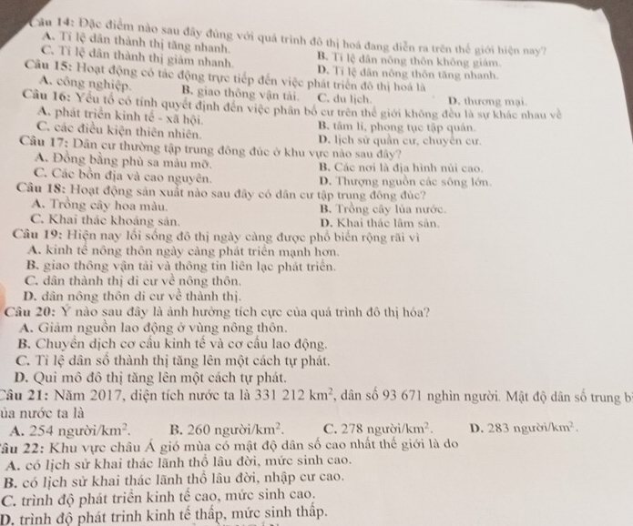 Cu 14: Đặc điểm nào sau đây đùng với quá trình đô thị hoá đang điễn ra trên thế giới hiện nay?
A. Ti lệ dân thành thị tăng nhanh. B. Tí lệ dân nông thôn không giám.
C. Tỉ lệ dân thành thị giảm nhanh. D. Ti lệ dân nông thôn tăng nhanh.
Câu 15: Hoạt động có tác động trực tiếp đến việc phát triển đô thị hoá là
A. công nghiệp. B. giao thông vận tải. C. du ljch. D. thương mại.
Câu 16: Yếu tổ có tính quyết định đến việc phân bố cư trên thế giới không đều là sự khác nhau về
A. phát triển kinh tế - xã hội B. tâm lí, phong tục tập quản.
C. các điều kiện thiên nhiên. D. lịch sử quần cư, chuyên cư.
Câu 17: Dân cư thường tập trung đông đúc ở khu vực nào sau đây?
A. Đồng bằng phù sa màu mỡ. B Các nơi là địa hình núi cao.
C. Các bồn địa và cao nguyên. D. Thượng nguồn các sông lớn.
Câu 18: Hoạt động sản xuất nào sau đây có dân cư tập trung động đúc?
A. Trồng cây hoa màu. B. Trồng cây lúa nước.
C. Khai thác khoáng sản. D. Khai thác lâm sản.
Câu 19: Hiện nay lối sống đô thị ngày càng được phố biến rộng rãi vì
A. kinh tế nông thôn ngày càng phát triển mạnh hơn.
B. giao thông vận tải và thông tin liên lạc phát triển.
C. dân thành thị di cư về nông thôn.
D. dân nông thôn di cư về thành thị.
Câu 20: Y nào sau đây là ảnh hưởng tích cực của quá trình đô thị hóa?
A. Giảm nguồn lao động ở vùng nông thôn.
B. Chuyền dịch cơ cầu kinh tế và cơ cầu lao động.
C. Tỉ lệ dân số thành thị tăng lên một cách tự phát.
D. Qui mô đô thị tăng lên một cách tự phát.
Câu 21: Năm 2017, diện tích nước ta là 331212km^2 , dân số 93 671 nghìn người. Mật độ dân số trung b
ủa nước ta là
A. 254 người. km^2. B. 260ngurd i/km^2. C. 278 người /km^2. D. 283ngubi/km^2.
Xâu 22: Khu vực châu Á gió mùa có mật độ dân số cao nhất thế giới là do
A. có lịch sử khai thác lãnh thổ lâu đời, mức sinh cao.
B. có lịch sử khai thác lãnh thổ lâu đời, nhập cư cao.
C. trình độ phát triển kinh tế cao, mức sinh cao.
D. trình độ phát trinh kinh tế thấp, mức sinh thấp.