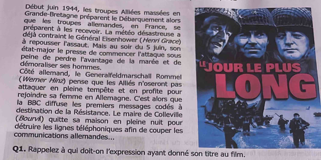 Début juin 1944, les troupes Alliées massées en 
Grande-Bretagne préparent le Débarquement alors 
que les troupes allemandes, en France, se 
préparent à les recevoir. La météo désastreuse a 
déjà contraint le Général Eisenhower (Henri Grace) 
à repousser l'assaut. Mais au soir du 5 juin, son 
état-major le presse de commencer l'attaque sous 
peine de perdre l'avantage de la marée et de 
démoraliser ses hommes. 
Côté allemand, le Generalfeldmarschall Rommel 
(Werner Hinz) pense que les Alliés n'oseront pas 
attaquer en pleine tempête et en profite pour 
rejoindre sa femme en Allemagne. C'est alors que 
la BBC diffuse les premiers messages codés à 
destination de la Résistance. Le maire de Colleville 
(Bourví) quitte sa maison en pleine nuit pour 
détruire les lignes téléphoniques afin de couper les 
communications allemandes... 
Q1. Rappelez à qui doit-on l'expression ayant donné son titre au film.