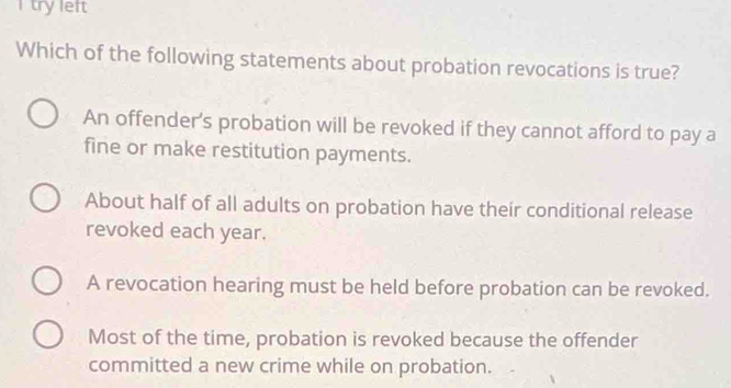 try left
Which of the following statements about probation revocations is true?
An offender's probation will be revoked if they cannot afford to pay a
fine or make restitution payments.
About half of all adults on probation have their conditional release
revoked each year.
A revocation hearing must be held before probation can be revoked.
Most of the time, probation is revoked because the offender
committed a new crime while on probation.