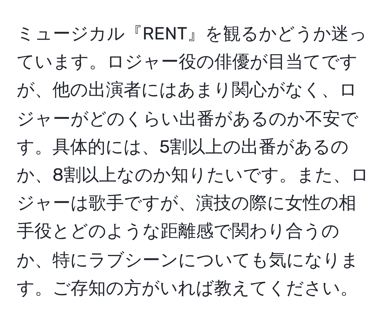 ミュージカル『RENT』を観るかどうか迷っています。ロジャー役の俳優が目当てですが、他の出演者にはあまり関心がなく、ロジャーがどのくらい出番があるのか不安です。具体的には、5割以上の出番があるのか、8割以上なのか知りたいです。また、ロジャーは歌手ですが、演技の際に女性の相手役とどのような距離感で関わり合うのか、特にラブシーンについても気になります。ご存知の方がいれば教えてください。