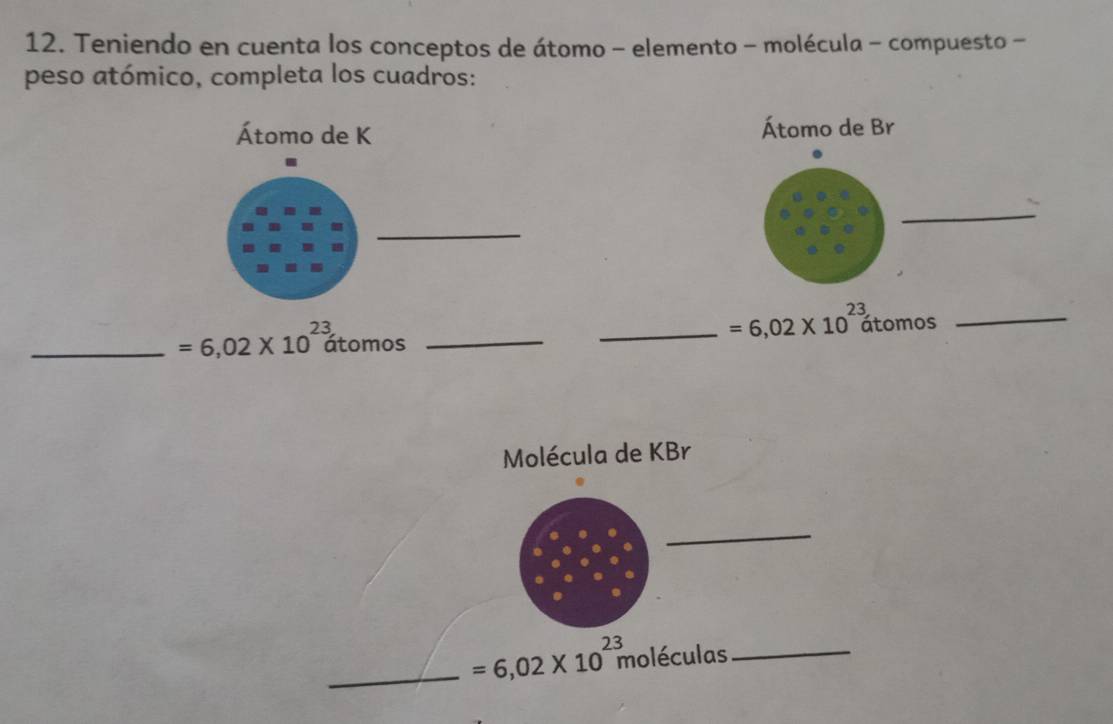 Teniendo en cuenta los conceptos de átomo - elemento - molécula - compuesto - 
peso atómico, completa los cuadros: 
Átomo de K Átomo de Br 
_ 
_ 
_ =6,02* 10^(23) _
2 átomos
_ =6,02* 10^2 átomos_ 
Molécula de KBr
_ 
_ =6,02* 10^2 moléculas 2_