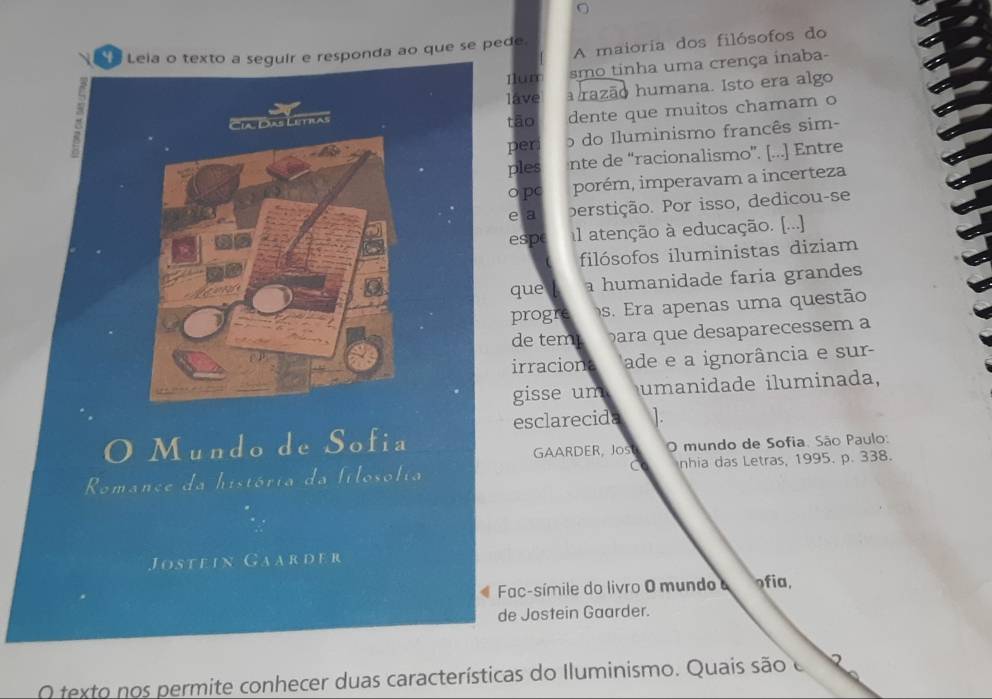 Leia o texto a seguir e responda ao que se pede. A maioria dos filósofos do 
Ilum smo tinha uma crença inaba- 
Cia. Dias Letras lave razão humana. Isto era algo 
tāo dente que muitos chamam o 
peri o do Iluminismo francês sim- 
ples nte de “racionalismo”. [...] Entre 
o pc porém, imperavam a incerteza 
e a perstição. Por isso, dedicou-se 
espe l atenção à educação. [...] 
filósofos iluministas diziam 
que a humanidade faria grandes 
progre s. E a penas uma questão 
de tem ara que desaparecessem a 
irraciona ade e a ignorância e sur- 
gisse um umanidade iluminada, 
esclarecida ]. 
Mundo de Sofia 
GAARDER, Jos O mundo de Sofia. São Paulo: 
C 
Romance da história da filosófia nhia das Letras, 1995. p. 338. 
Jostein Gaarder 
Fac-símile do livro O mundo ofia. 
de Jostein Gaarder. 
O texto nos permite conhecer duas características do Iluminismo. Quais são e