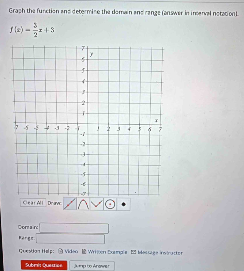 Graph the function and determine the domain and range (answer in interval notation).
f(x)= 3/2 x+3
Clear All Draw: 
Domain: □ 
Range: □ 
Question Help: Video Written Example - Message instructor 
Submit Question Jump to Answer