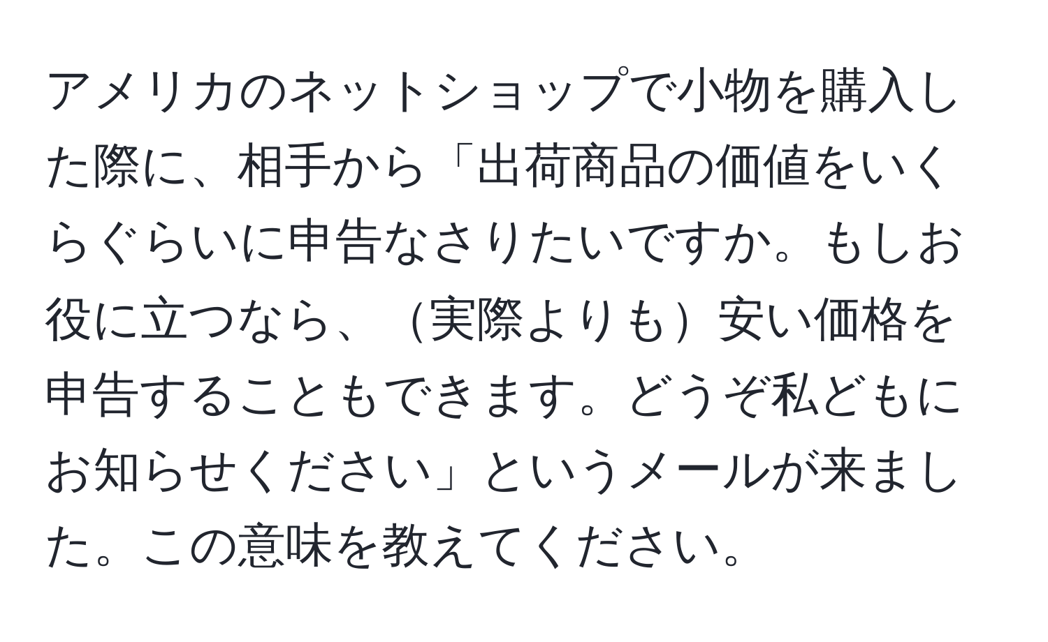 アメリカのネットショップで小物を購入した際に、相手から「出荷商品の価値をいくらぐらいに申告なさりたいですか。もしお役に立つなら、実際よりも安い価格を申告することもできます。どうぞ私どもにお知らせください」というメールが来ました。この意味を教えてください。