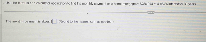 Use the formula or a calculator application to find the monthly payment on a home mortgage of $288,094 at 4.464% interest for 30 years
The monthly payment is about ! :□. (Round to the nearest cent as needed.)