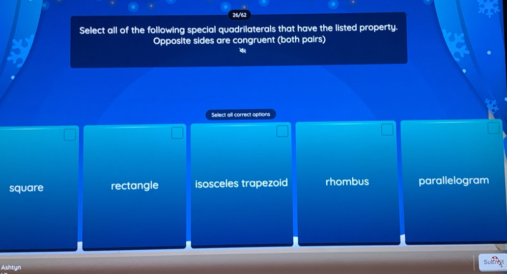 26/62
Select all of the following special quadrilaterals that have the listed property.
Opposite sides are congruent (both pairs)
Select all correct options
square rectangle isosceles trapezoid rhombus parallelogram
Ashtyn