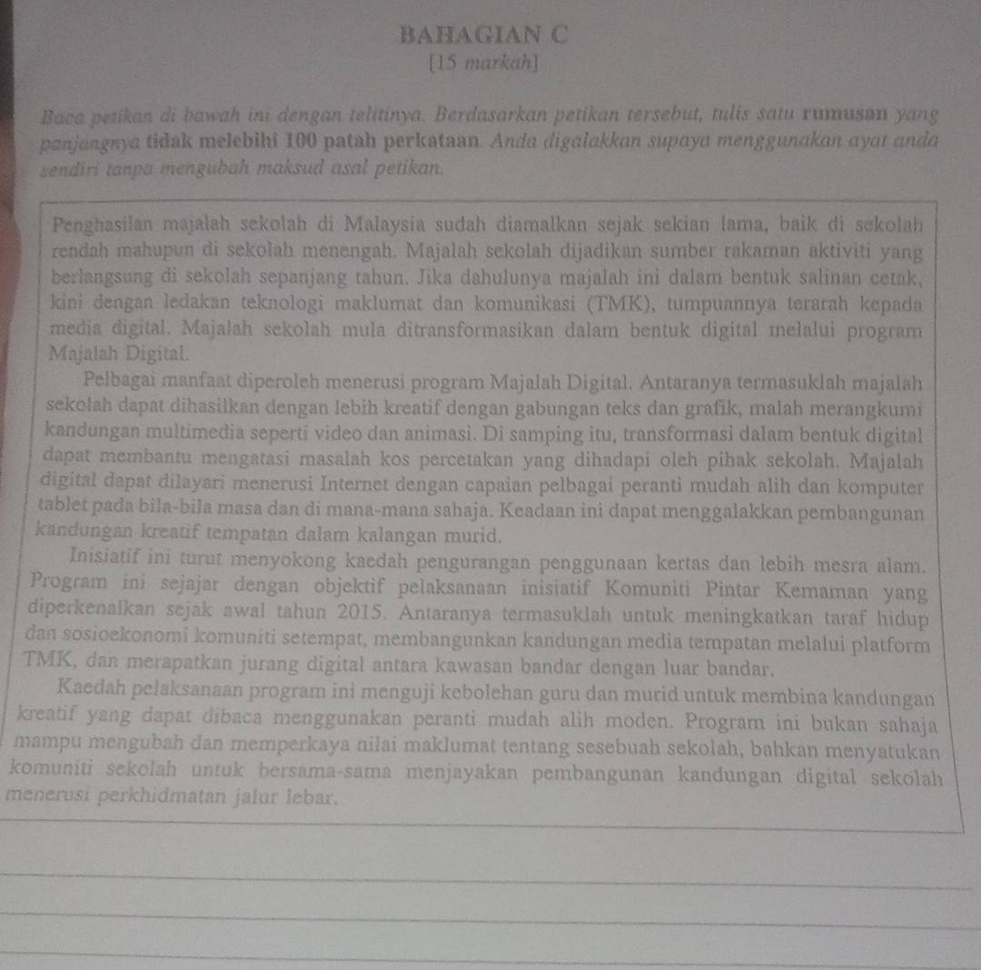 BAHAGIAN C
[15 markah]
Baca petikan di bawah ini dengan telitinya. Berdasarkan petikan tersebut, tulis satu rumuson yang
panjangnya tidak melebihi 100 patah perkataan. Anda digalakkan supaya menggunakan ayat anda
sendiri tanpa mengubah maksud asal petikan.
Penghasilan majalah sekolah di Malaysia sudah diamalkan sejak sekian lama, baik di sekolah
rendah mahupun di sekolah menengah. Majalah sekolah dijadikan sumber rakaman aktiviti yang
berlangsung di sekolah sepanjang tahun. Jika dahulunya majalah ini dalam bentuk salinan cetak,
kini dengan ledakan teknologi maklumat dan komunikasi (TMK), tumpuannya terarah kepada
media digital. Majalah sekolah mula ditransformasikan dalam bentuk digital melalui program
Majalah Digital.
Pelbagai manfaat diperoleh menerusi program Majalah Digital. Antaranya termasuklah majalah
sekołah dapat dihasilkan dengan lebih kreatif dengan gabungan teks dan grafik, małah merangkumi
kandungan multimedia seperti video dan animasi. Di samping itu, transformasi dalam bentuk digital
dapat membantu mengatasi masalah kos percetakan yang dihadapi oleh pihak sekolah. Majalah
digital dapat dilayari menerusi Internet dengan capaian pelbagai peranti mudah alih dan komputer
tablet pada bila-bila masa dan di mana-mana sahaja. Keadaan ini dapat menggalakkan pembangunan
kandungan kreatif tempatan dalam kalangan murid.
Inisiatif ini turut menyokong kaedah pengurangan penggunaan kertas dan lebih mesra alam.
Program ini sejajar dengan objektif pelaksanaan inisiatif Komuniti Pintar Kemaman yang
diperkenalkan sejak awal tahun 2015. Antaranya termasuklah untuk meningkatkan taraf hidup
dan sosioekonomi komuniti setempat, membangunkan kandungan media tempatan melalui platform
TMK, dan merapatkan jurang digital antara kawasan bandar dengan luar bandar.
Kaedah pelaksanaan program ini menguji kebolehan guru dan murid untuk membina kandungan
kreatif yang dapat dibaca menggunakan peranti mudah alih moden. Program ini bukan sahaja
mampu mengubah dan memperkaya nilai maklumat tentang sesebuah sekolah, bahkan menyatukan
komuniti sekolah untuk bersama-sama menjayakan pembangunan kandungan digital sekolah
menerusi perkhidmatan jalur lebar.
_
_
_