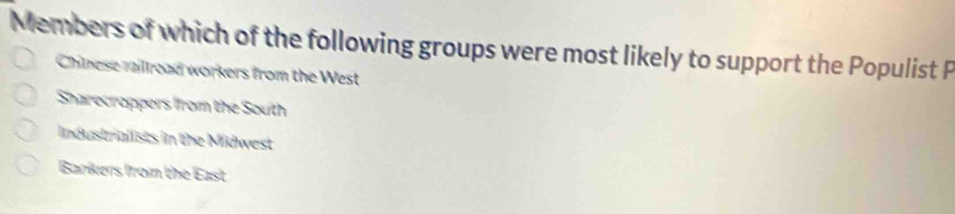 Members of which of the following groups were most likely to support the Populist P
Chinese raillread workers from the West
Sharecroppers ffrom the South
Industrialists in the Midwest
Bankers from the East