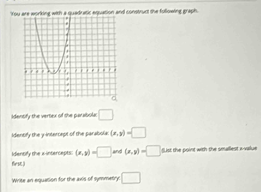 You are working with a quadratic equation and construct the following graph. 
Identify the vertex of the parabola: □ 
Identify the y-intercept of the parabola: (x,y)=□
Identify the x-intercepts: (z,y)=□ and (z,y)=□ (List the point with the smallest x -value 
first.) 
Write an equation for the axis of symmetry: □