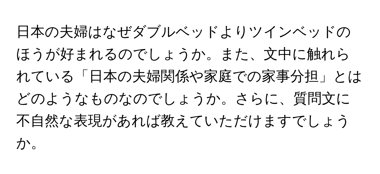 日本の夫婦はなぜダブルベッドよりツインベッドのほうが好まれるのでしょうか。また、文中に触れられている「日本の夫婦関係や家庭での家事分担」とはどのようなものなのでしょうか。さらに、質問文に不自然な表現があれば教えていただけますでしょうか。