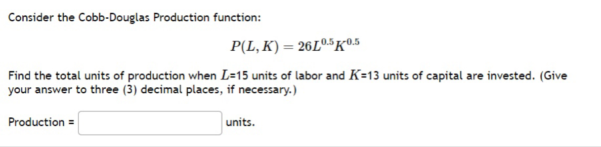 Consider the Cobb-Douglas Production function:
P(L,K)=26L^(0.5)K^(0.5)
Find the total units of production when L=15 units of labor and K=13 units of capital are invested. (Give 
your answer to three (3) decimal places, if necessary.) 
Production =□ units.