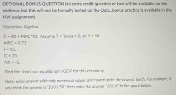 OPTIONAL BONUS QUESTION (an extra credit question or two will be available on the 
midterm, but this will not be formally tested on the Quiz...bonus practice is available in the 
HW assignment) 
Keynesian Algebra.
C=80+MPC^*Yd Assume T=Taxes=0 , so Y=Yd.
MPC=0.72
I=15.
G=20
NX=-5. 
Find the short run equilibrium rGDP for this economy. 
Note: enter answer with only numerical values and round up to the nearest tenth. For example, if 
you think the answer is "S 101.58° then enter the answer "101.6" in the space below.