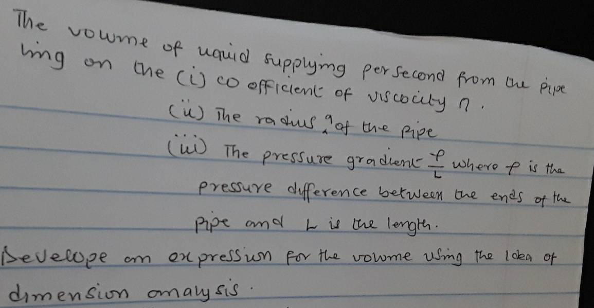 The voume of uauid supplying persecond from the pipe 
bing on the (i) co officient of viscocity n 
(ù) The radus a of the pipe 
(W) The pressure gradlen  varphi /L  where p is the 
pressure difference between the ends of the 
pipe and L is the length. 
Develope on expression for the volme using the loka of 
dimension omaly sis.