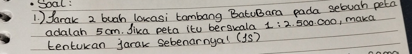 .Soal : 
1. ) farak 2 buah lokasi tambang BatoBara pada sebuah peta 
adalah 5 cm. Jika peta itu berskala 1:2 . 500. 000, maka 
tentukan jarak sebenarnya! (1S)