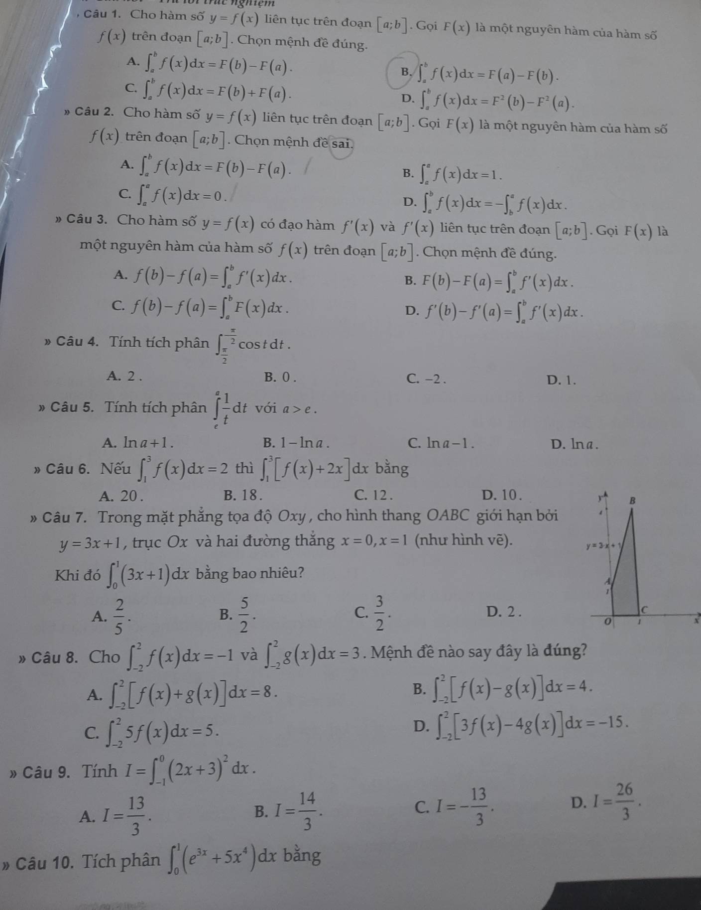 Cho hàm số y=f(x) liên tục trên đoạn [a;b]. Gọi F(x) là một nguyên hàm của hàm số
f(x) trên đoạn [a;b]. Chọn mệnh đề đúng.
A. ∈t _a^(bf(x)dx=F(b)-F(a). B. ∈t _a^bf(x)dx=F(a)-F(b).
C. ∈t _a^bf(x)dx=F(b)+F(a). D. ∈t _a^bf(x)dx=F^2)(b)-F^2(a).
» Câu 2. Cho hàm số y=f(x) liên tục trên đoạn [a;b]. Gọi F(x) là một nguyên hàm của hàm số
f(x) trên đoạn [a;b]. Chọn mệnh đề sai.
A. ∈t _a^(bf(x)dx=F(b)-F(a). B. ∈t _a^af(x)dx=1.
C. ∈t _a^af(x)dx=0.
D. ∈t _a^bf(x)dx=-∈t _b^af(x)dx.
» Câu 3. Cho hàm số y=f(x) có đạo hàm f'(x) và f'(x) liên tục trên đoạn [a;b]. Gọi F(x) là
một nguyên hàm của hàm số f(x) trên đoạn [a;b]. Chọn mệnh đề đúng.
A. f(b)-f(a)=∈t _a^bf'(x)dx. B. F(b)-F(a)=∈t _a^bf'(x)dx.
C. f(b)-f(a)=∈t _a^bF(x)dx. D. f'(b)-f'(a)=∈t _a^bf'(x)dx.
frac )
» Câu 4. Tính tích phân ∈t _ π /2 ^ π /2  cos t dt .
A. 2 . B. 0 . C. −2 . D. 1.
» Câu 5. Tính tích phân ∈t _e^(efrac 1)tdt với a>e.
A. ln a+1. B. 1-ln a. C. ln a-1. D. lna.
» Câu 6. Nếu ∈t _1^(3f(x)dx=2 thì ∈t _1^3[f(x)+2x] dx bằng
A. 20 . B. 18 . C. 12 . D. 10 .
# Câu 7. Trong mặt phẳng tọa độ Oxy , cho hình thang OABC giới hạn bởi
y=3x+1 , trục Ox và hai đường thắng x=0,x=1 (như hình vẽ).
Khi đó ∈t _0^1(3x+1)dx bằng bao nhiêu?
B.
C.
A. frac 2)5.  5/2 .  3/2 . D. 2 .
» Câu 8. Cho ∈t _(-2)^2f(x)dx=-1 và ∈t _(-2)^2g(x)dx=3.  Mệnh đề nào say đây là đúng?
A. ∈t _(-2)^2[f(x)+g(x)]dx=8.
B. ∈t _(-2)^2[f(x)-g(x)]dx=4.
C. ∈t _(-2)^25f(x)dx=5.
D. ∈t _(-2)^2[3f(x)-4g(x)]dx=-15.
» Câu 9. Tính I=∈t _(-1)^0(2x+3)^2dx.
A. I= 13/3 . I= 14/3 . I=- 13/3 .
B.
C.
D. I= 26/3 .
# Câu 10. Tích phân ∈t _0^(1(e^3x)+5x^4)dx bằng