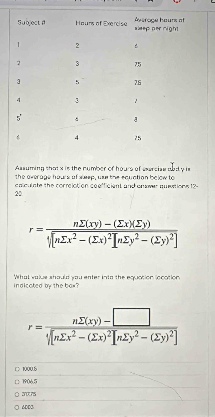 rs of
ht
Assuming that x is the number of hours of exercise and y is
the average hours of sleep, use the equation below to
calculate the correlation coefficient and answer questions 12-
20.
r=frac nsumlimits (xy)-(sumlimits x)(sumlimits y)sqrt[n]([nsumlimits x^2-(sumlimits x)^2)][nsumlimits y^2-(sumlimits y)^2] 
What value should you enter into the equation location
indicated by the box?
r=frac nsumlimits (xy)-□ sqrt [nsumlimits x^2-(sumlimits x)^2][nsumlimits y^2-(sumlimits y)^2]
1000.5
1906.5
317.75
6003