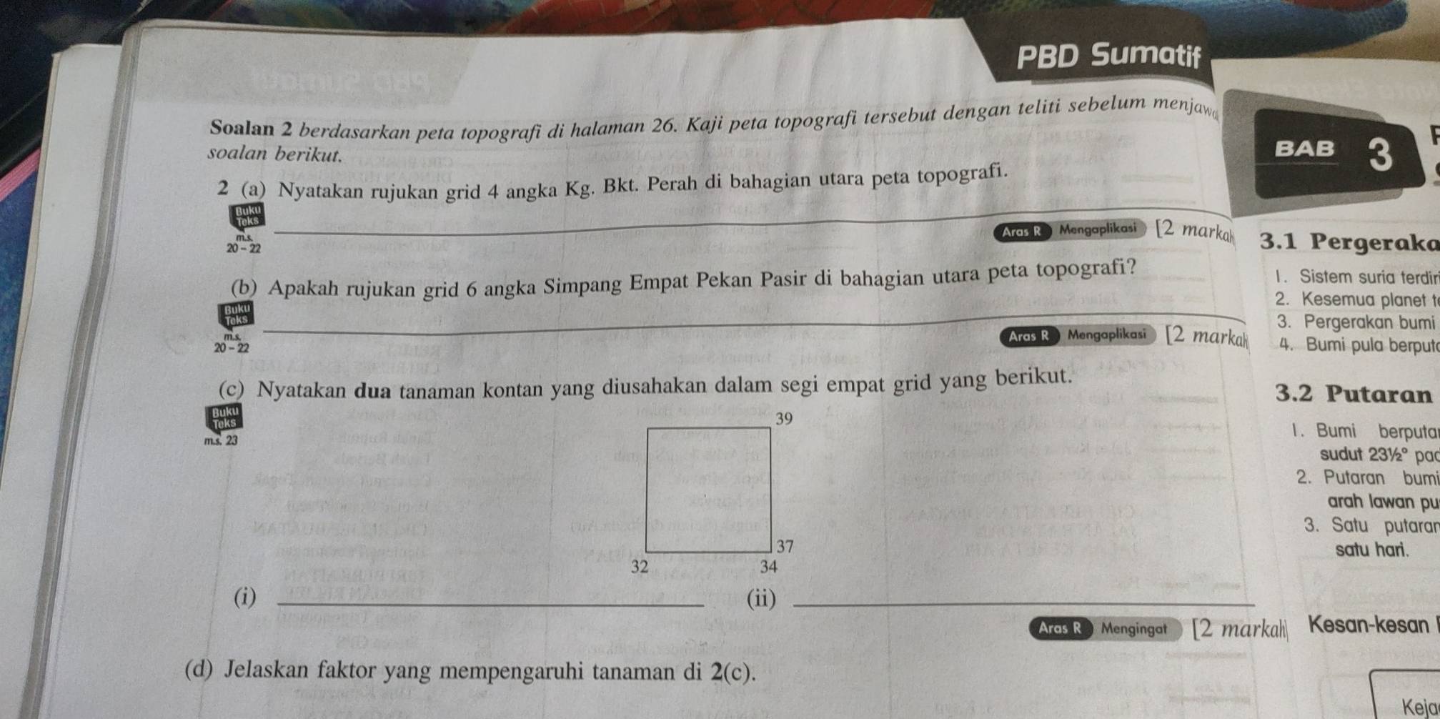 PBD Sumatif
Soalan 2 berdasarkan peta topografi di halaman 26. Kaji peta topografi tersebut dengan teliti sebelum menjaw

soalan berikut. BAB 3
2 (a) Nyatakan rujukan grid 4 angka Kg. Bkt. Perah di bahagian utara peta topografi.
_
Aras R Mengaplikasi [2 marka 3.1 Pergeraka
20-22
(b) Apakah rujukan grid 6 angka Simpang Empat Pekan Pasir di bahagian utara peta topografi?
1. Sistem suria terdir
2. Kesemua planet t
_
3. Pergerakan bumi
Aras R Mengaplikasi [2 marka 4. Bumi pula berput
20-22
(c) Nyatakan dua tanaman kontan yang diusahakan dalam segi empat grid yang berikut.
3.2 Putaran
1. Bumi berputa
m.s. 23sudut 231/2° pa
2. Putaran bumi
arah lawan pu
3. Satu putaran
satu hari.
(i) _(ii)_
Aas RO Mengingat [2 markah Kesan-kesan
(d) Jelaskan faktor yang mempengaruhi tanaman di 2(c). 
Keja