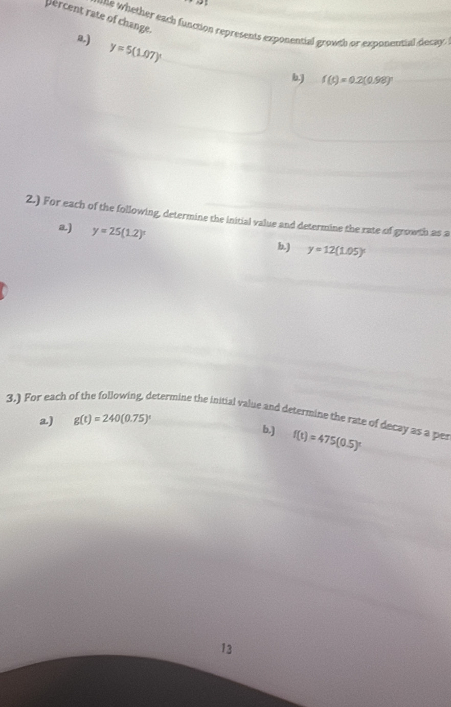 percent rate of change.
e whether each function represents exponential growth or exponential decay
B)
y=5(1.07)^x
b,) f(t)=0.2(0.98)^t
2.) For each of the following, determine the initial value and determine the rate of growth as a
a) y=25(1.2)^t b.) y=12(1.05)^t
3.) For each 
etermine the initial value and determine the rate of decay as a pes
a) g(t)=240(0.75)^t
b,] f(t)=475(0.5)^t
13
