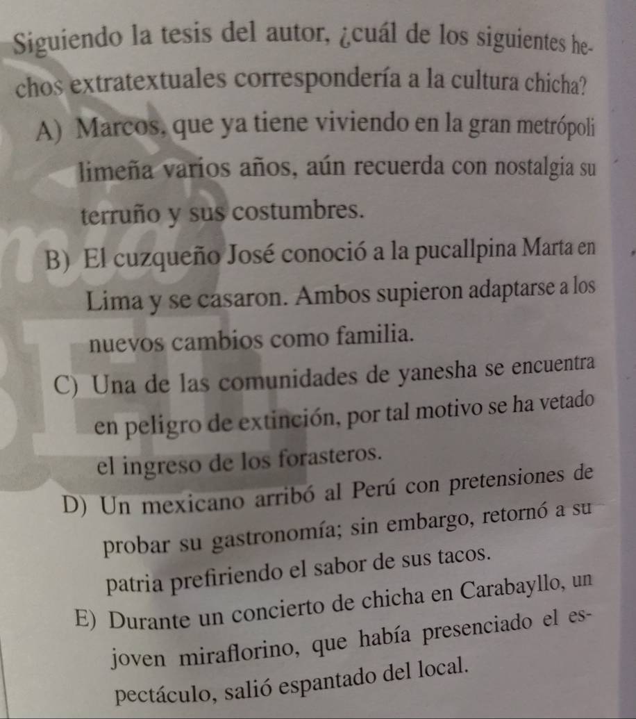 Siguiendo la tesis del autor, ¿cuál de los siguientes he-
chos extratextuales correspondería a la cultura chicha?
A) Marcos, que ya tiene viviendo en la gran metrópoli
limeña varíos años, aún recuerda con nostalgia su
terruño y sus costumbres.
B) El cuzqueño José conoció a la pucallpina Marta en
Lima y se casaron. Ambos supieron adaptarse a los
nuevos cambios como familia.
C) Una de las comunidades de yanesha se encuentra
en peligro de extinción, por tal motivo se ha vetado
el ingreso de los forasteros.
D) Un mexicano arribó al Perú con pretensiones de
probar su gastronomía; sin embargo, retornó a su
patria prefiriendo el sabor de sus tacos.
E) Durante un concierto de chicha en Carabayllo, un
joven miraflorino, que había presenciado el es-
pectáculo, salió espantado del local.