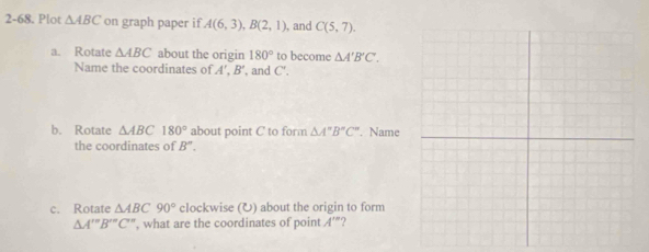 2-68. Plot △ ABC on graph paper if A(6,3), B(2,1) , and C(5,7). 
a. Rotate △ ABC about the origin 180° to become △ A'B'C'. 
Name the coordinates of A', B' , and C'. 
b. Rotate △ ABC 180° about point C to form △ A''B''C''. Name 
the coordinates of B''. 
c. Rotate △ ABC90° clockwise (U) about the origin to form 
△ A'prime prime B'prime C'prime  , what are the coordinates of point A'' ?