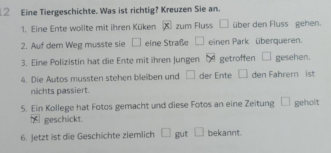 Eine Tiergeschichte. Was ist richtig? Kreuzen Sie an. 
1. Eine Ente wollte mit ihren Küken X zum Fluss □ über den Fluss gehen. 
2. Auf dem Weg musste sie □ eine Straße □ einen Park überqueren. 
3. Eine Polizistin hat die Ente mit ihren Jungen LA getroffen □ gesehen. 
4. Die Autos mussten stehen bleiben und □ der Ente □ den Fahrern ist 
nichts passiert. 
5. Ein Kollege hat Fotos gemacht und diese Fotos an eine Zeitung □  1/3  geholt 
A geschickt. 
6. Jetzt ist die Geschichte ziemlich □ gut □ bekannt.