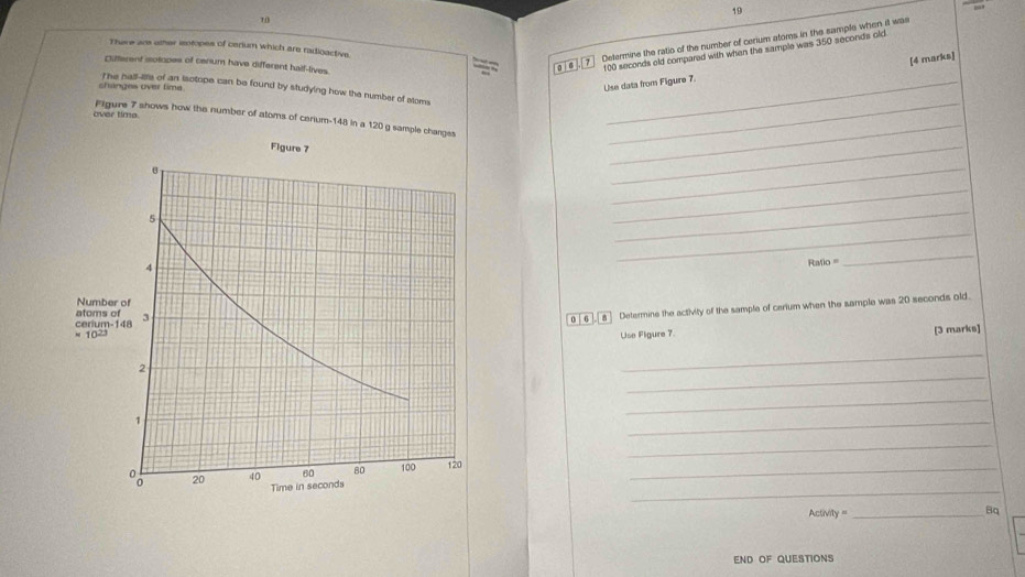 19 
70 
There ars other isotopes of cerium which are radioactive 
Clifferent isotopes of cenium have different half-lives. 
la ì 6 Determine the ratio of the number of cerium atoms in the sample when it was
100 seconds old compared with when the sample was 350 seconds old 
Use data from Figure 7 [4 marks] 
The hall-ilts of an isotope can be found by studying how the number of stoms_ 
changes over time . 
over time 
Filgure 7 shows how the number of atoms of cerium- 148 in a 120 g sample changes_ 
_ 
_ 
_ 
_ 
_ 
_
Ratio =
_ 
0 [ 6 ],[ 8 ] Determine the activity of the sample of cerium when the sample was 20 seconds old. 
Use Figure 7. 
[3 marks] 
_ 
_ 
_ 
_ 
_ 
_ 
_ 
Activily =_ 
Bq 
END OF QUESTIONS