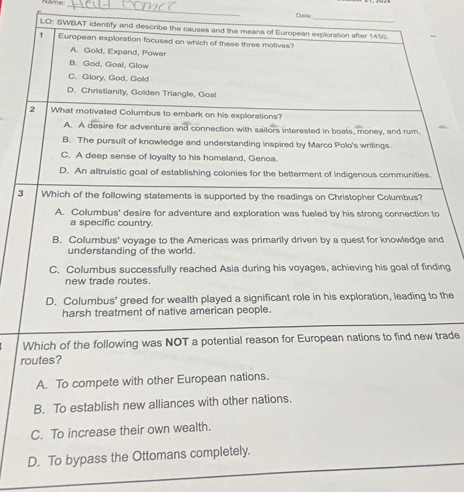 Năme:_
_
Date
LO: SWBAT identify and describe the causes and the means of European exploration after 1450.
1 European exploration focused on which of these three motives?
A. Gold, Expand, Power
B. God, Goal, Glow
C. Glory, God, Gold
D. Christianity, Golden Triangle, Goal
2 What motivated Columbus to embark on his explorations?
A. A desire for adventure and connection with sailors interested in boats, money, and rum.
B. The pursuit of knowledge and understanding inspired by Marco Polo's writings.
C. A deep sense of loyalty to his homeland, Genoa.
D. An altruistic goal of establishing colonies for the betterment of indigenous communities.
3 Which of the following statements is supported by the readings on Christopher Columbus?
A. Columbus' desire for adventure and exploration was fueled by his strong connection to
a specific country.
B. Columbus' voyage to the Americas was primarily driven by a quest for knowledge and
understanding of the world.
C. Columbus successfully reached Asia during his voyages, achieving his goal of finding
new trade routes.
D. Columbus' greed for wealth played a significant role in his exploration, leading to the
harsh treatment of native american people.
Which of the following was NOT a potential reason for European nations to find new trade
routes?
A. To compete with other European nations.
B. To establish new alliances with other nations.
C. To increase their own wealth.
_
D. To bypass the Ottomans completely.