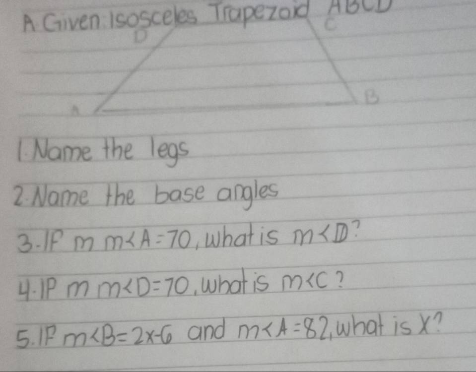 A Given Isosceles Trapezoid ABCD
C
B
A
1. Name the legs 
2. Name the base angles 
3. IP mm∠ A=70 , What is m∠ D
4. P mm∠ D=70 , what is m ? 
5. IP m∠ B=2x-6 and m∠ A=82 what is x?