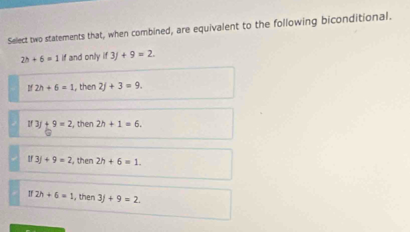 Select two statements that, when combined, are equivalent to the following biconditional.
2h+6=1 if and only if3f+9=2.
If 2h+6=1 , then 2j+3=9.
If 3f+9=2 , then 2h+1=6.
If3j+9=2 , then 2h+6=1.
If 2h+6=1 , then 3j+9=2.