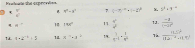 Evaluate the expression. 
D 5.  8^7/8^7 
6. 5^0· 5^3 7. (-2)^-8· (-2)^8 8. 9^4· 9^(-4)
9. 6^(-2) 10. 158° 11.  4^3/4^5  12. frac -3(-3)^2
13. 4· 2^(-4)+5 14. 3^(-3)· 3^(-2) 15.  1/5^(-3) ·  1/5^6  16. frac (1.5)^2(1.5)^-2· (1.5)^4