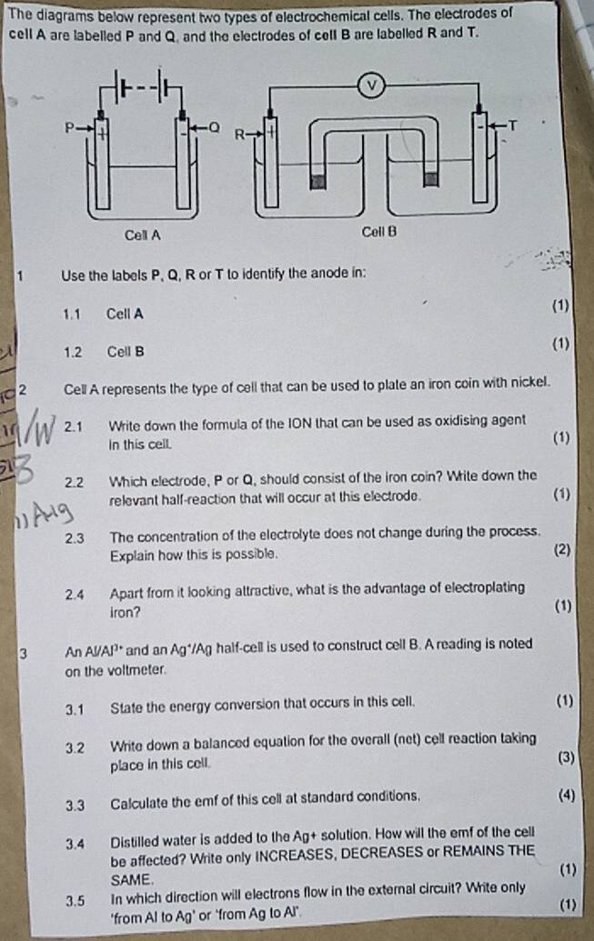 The diagrams below represent two types of electrochemical cells. The electrodes of 
cell A are labelled P and Q. and the electrodes of cell B are labelled R and T. 
1 Use the labels P, Q, R or T to identify the anode in: 
1.1 Cell A (1) 
1.2 Cell B (1) 
2 Cell A represents the type of cell that can be used to plate an iron coin with nickel. 
1 2.1 Write down the formula of the ION that can be used as oxidising agent 
In this cell. (1) 
2.2 Which electrode, P or Q, should consist of the iron coin? Write down the 
relevant half-reaction that will occur at this electrode. (1) 
2.3 The concentration of the electrolyte does not change during the process. 
Explain how this is possible. (2) 
2.4 Apart from it looking attractive, what is the advantage of electroplating 
iron? (1) 
3 An Al/Al³ * and an Ag*/Ag half-cell is used to construct cell B. A reading is noted 
on the voltmeter. 
3.1 State the energy conversion that occurs in this cell. (1) 
3.2 Write down a balanced equation for the overall (net) cell reaction taking 
place in this cell. (3) 
3.3 Calculate the emf of this cell at standard conditions. (4) 
3.4 Distilled water is added to the Ag+ solution. How will the emf of the cell 
be affected? Write only INCREASES, DECREASES or REMAINS THE 
SAME. 
(1) 
3.5 In which direction will electrons flow in the external circuit? Write only 
'from Al to Ag' or "from Ag to Al" 
(1)