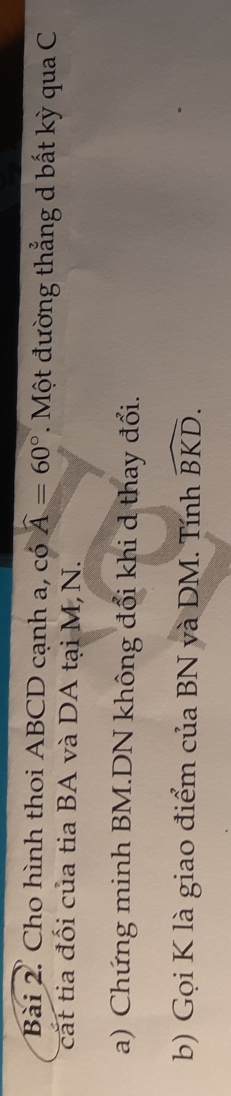Cho hình thoi ABCD cạnh a, có widehat A=60°. Một đường thẳng d bất kỳ qua C 
cắt tia đối của tia BA và DA tại M N. 
a) Chứng minh BM.DN không đổi khi d thay đổi. 
b) Gọi K là giao điểm của BN và DM. Tính widehat BKD.