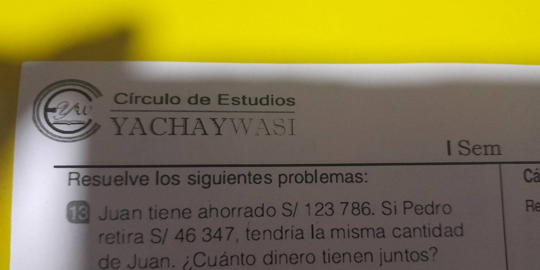 2u 
Círculo de Estudios 
YACHAYWASI 
I Sem 
Resuelve los siguientes problemas: 
Cá 
Juan tiene ahorrado S/ 123 786. Si Pedro 
Re 
retira S/ 46 347, tendría la misma cantidad 
de Juan. ¿Cuánto dinero tienen juntos?