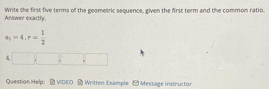 Write the first five terms of the geometric sequence, given the first term and the common ratio. 
Answer exactly.
a_1=4, r= 1/2 
4, □ , □ ,□ , □
Question Help: VIDEO Written Example Message instructor