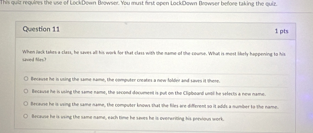 This quiz requires the use of LockDown Browser. You must first open LockDown Browser before taking the quiz.
Question 11 1 pts
When Jack takes a class, he saves all his work for that class with the name of the course. What is most likely happening to his
saved files?
Because he is using the same name, the computer creates a new folder and saves it there.
Because he is using the same name, the second document is put on the Clipboard until he selects a new name.
Because he is using the same name, the computer knows that the files are different so it adds a number to the name.
Because he is using the same name, each time he saves he is overwriting his previous work.