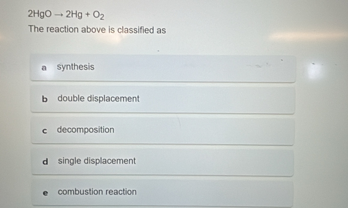 2HgOto 2Hg+O_2
The reaction above is classified as
synthesis
b double displacement
c decomposition
d single displacement
e₹ combustion reaction