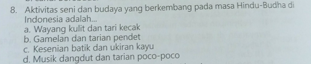 Aktivitas seni dan budaya yang berkembang pada masa Hindu-Budha di
Indonesia adalah...
a. Wayang kulit dan tari kecak
b. Gamelan dan tarian pendet
c. Kesenian batik dan ukiran kayu
d. Musik dangdut dan tarian poco-poco