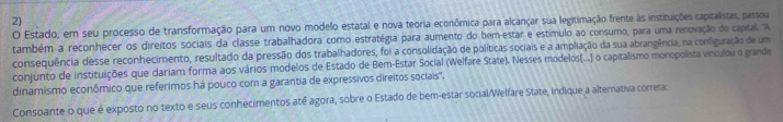 Estado, em seu processo de transformação para um novo modelo estatal e nova teoria econômica para alcançar sua legitimação frente às instituições capitalistas, passou 
também a reconhecer os direitos sociais da classe trabalhadora como estratégia para aumento do bem-estar e estímulo ao consumo, para uma renovação do capital. 'A 
consequência desse reconhecimento, resultado da pressão dos trabalhadores, foi a consolidação de políticas sociais e a ampliação da sua abrangência, na configuração de um 
conjunto de instituições que dariam forma aos vários modelos de Estado de Bem-Estar Social (Welfare State). Nesses modelos(...] o capitalismo monopolista vinculou o grande 
dinamismo econômico que referimos há pouco com a garantia de expressivos direitos sociais". 
Consoante o que é exposto no texto e seus conhecimentos até agora, sobre o Estado de bem-estar social/Welfare State, indique a alternativa correta: