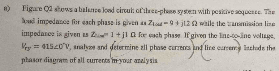 Figure Q2 shows a balance load circuit of three-phase system with positive sequence. The 
load impedance for each phase is given as Z_Load=9+j12Omega while the transmission line 
impedance is given as Z_Line=1+j1Omega for each phase. If given the line-to-line voltage,
V_ry=415∠ 0°V , analyze and determine all phase currents and line currents. Include the 
phasor diagram of all currents in your analysis.