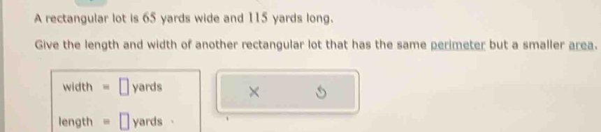 A rectangular lot is 65 yards wide and 115 yards long. 
Give the length and width of another rectangular lot that has the same perimeter but a smaller area.
width = ￥ yards
×
length = □ yards