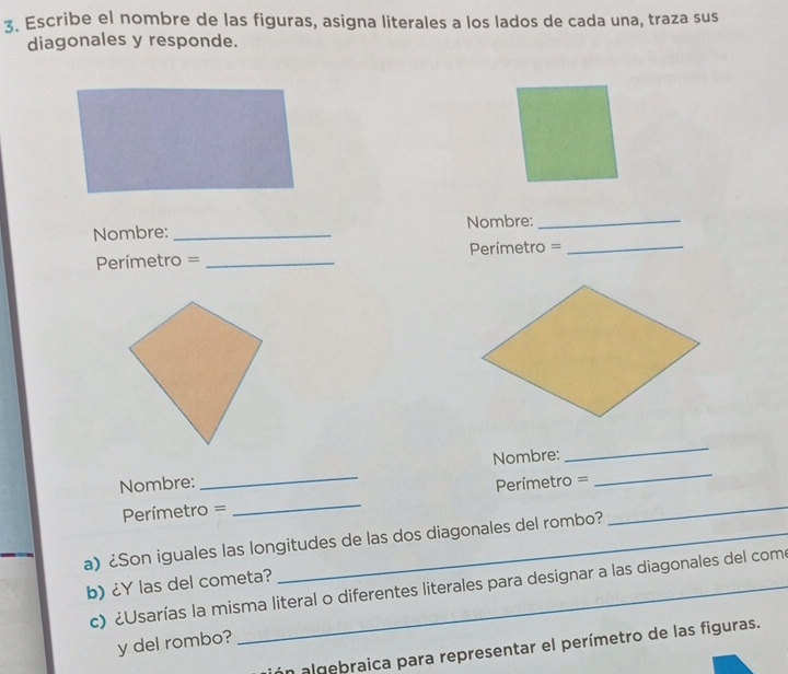 Escribe el nombre de las figuras, asigna literales a los lados de cada una, traza sus 
diagonales y responde. 
Nombre: _Nombre:_ 
Perímetro = _Perímetro =_ 
Nombre: Nombre:_ 
_ 
Perímetro = _ Perímetro =_ 
a) ¿Son iguales las longitudes de las dos diagonales del rombo? 
b) ¿Y las del cometa? 
c) ¿Usarías la misma literal o diferentes literales para designar a las diagonales del com 
y del rombo? 
ón algebraica para representar el perímetro de las figuras.