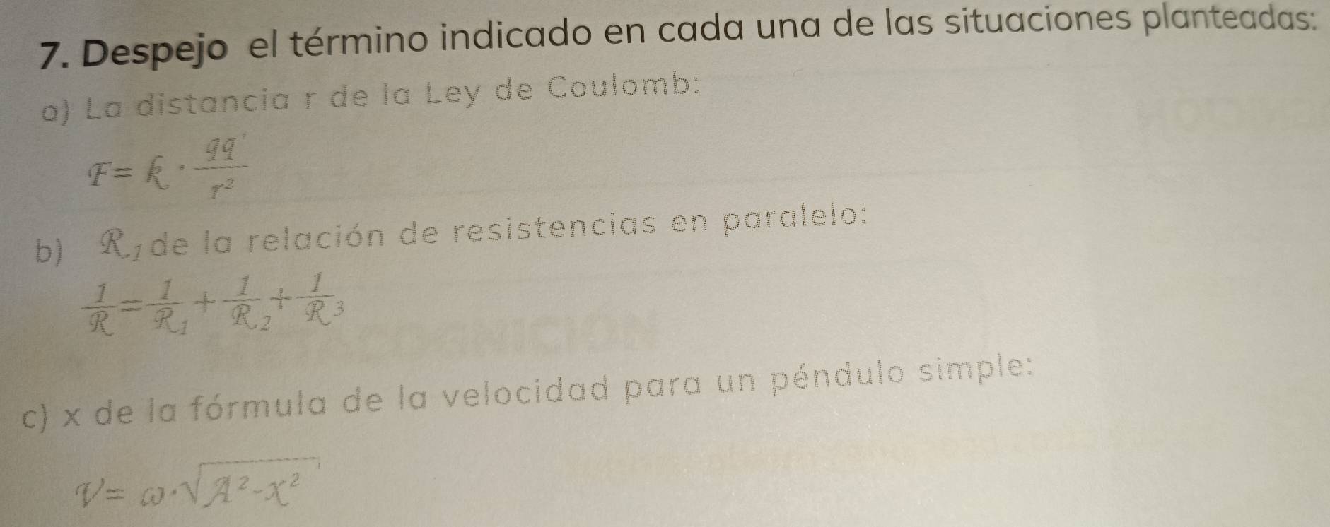 Despejo el término indicado en cada una de las situaciones planteadas: 
a) La distancia r de la Ley de Coulomb:
F=k·  qq'/r^2 
b) R de la relación de resistencias en paralelo:
 1/R =frac 1R_1+frac 1R_2+frac 1R_3
c) x de la fórmula de la velocidad para un péndulo simple:
V=omega · sqrt(lambda^2-x^2)