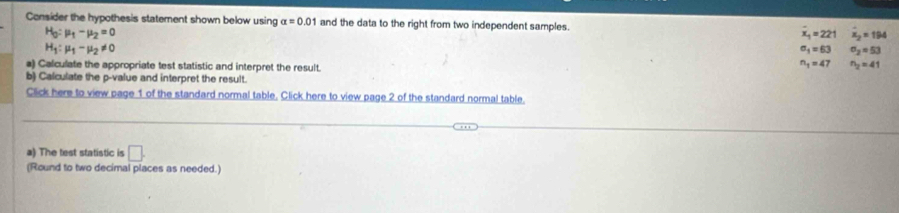 Consider the hypothesis statement shown below using alpha =0.01 and the data to the right from two independent samples. x_1=221 overline x_2=194
H_0:mu _1-mu _2=0
H_1:mu _1-mu _2!= 0
a_1=63 sigma _2=53
a) Calculate the appropriate test statistic and interpret the result.
n_1=47 n_2=41
b) Calculate the p -value and interpret the result.
Click here to view page 1 of the standard normal table. Click here to view page 2 of the standard normal table.
a) The test statistic is □ . 
(Round to two decimal places as needed.)