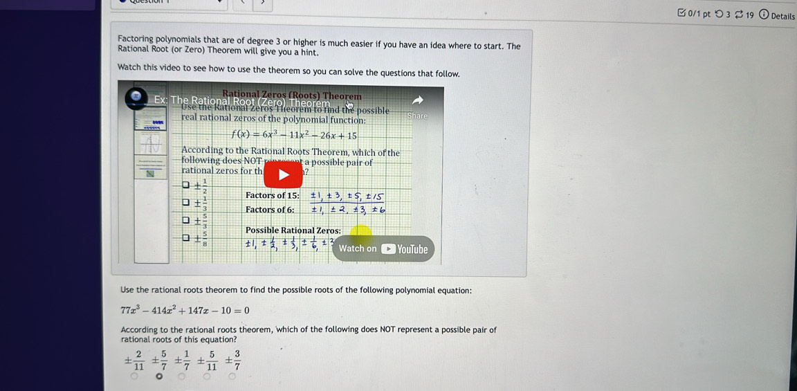 つ3 19 Details 
Factoring polynomials that are of degree 3 or higher is much easier if you have an idea where to start. The 
Rational Root (or Zero) Theorem will give you a hint. 
Watch this video to see how to use the theorem so you can solve the questions that follow. 
Rational Zeros (Roots) Theorem 
R x : The Rational Roc 
Use the Rational Zeros Theorem to find the possible 
Sh ar 
real rational zeros of the polynomial function:
f(x)=6x^3-11x^2-26x+15
According to the Rational Roots Theorem, which of the 
following does NOT à a possible pair of 
N rational zeros for th 1? 
◇ ±  1/2  Factors of 15 :  (± 1,± 3,± 5,± 15)/± 1,± 2,± 3,± 6 
±  1/3  Factors of 6 :
±  5/3  Possible Rational Zeros:
±  5/8  ± 1, ±  1/2 , ±  1/3 , ±  1/6 ,± Watch on * YouTube 
Use the rational roots theorem to find the possible roots of the following polynomial equation:
77x^3-414x^2+147x-10=0
According to the rational roots theorem, 'which of the following does NOT represent a possible pair of 
rational roots of this equation?
±  2/11 ±  5/7 ±  1/7 ±  5/11 ±  3/7 