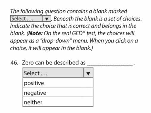 The following question contains a blank marked 
Select . . . Beneath the blank is a set of choices. 
Indicate the choice that is correct and belongs in the 
blank. (Note: On the real GED° test, the choices will 
appear as a “drop-down” menu. When you click on a 
choice, it will appear in the blank.) 
46. Zero can be described as_ 
.