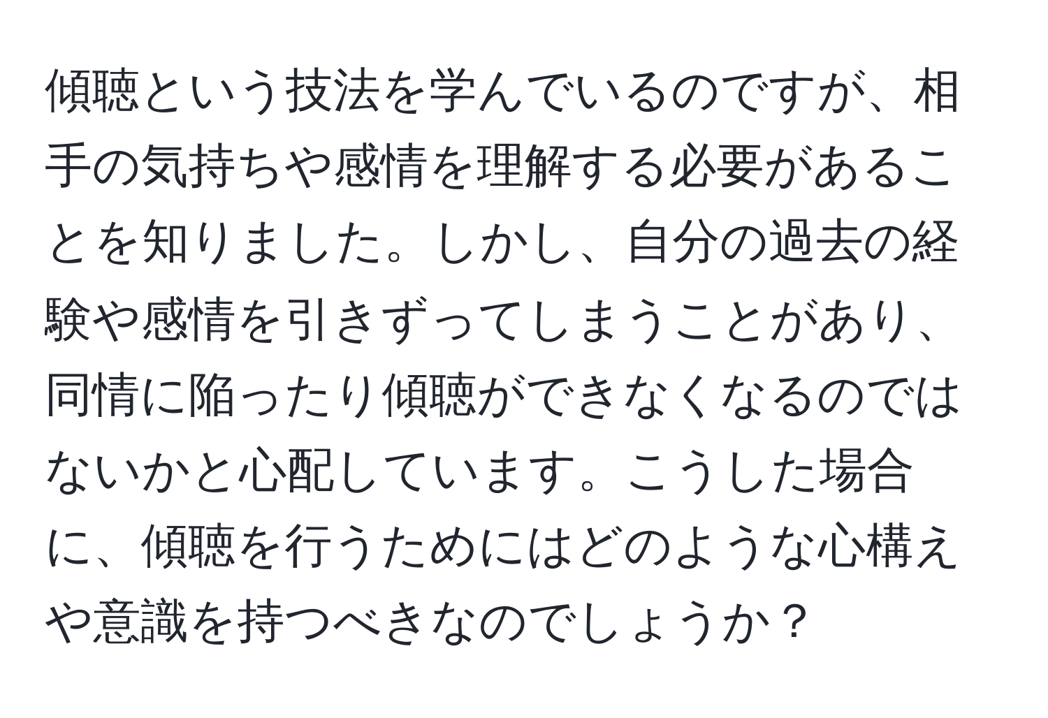 傾聴という技法を学んでいるのですが、相手の気持ちや感情を理解する必要があることを知りました。しかし、自分の過去の経験や感情を引きずってしまうことがあり、同情に陥ったり傾聴ができなくなるのではないかと心配しています。こうした場合に、傾聴を行うためにはどのような心構えや意識を持つべきなのでしょうか？