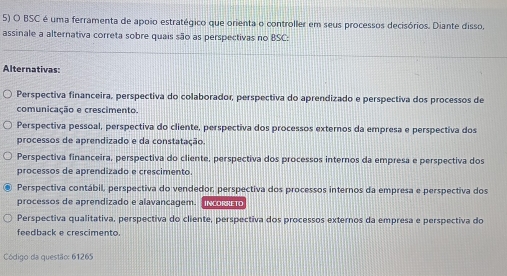 BSC é uma ferramenta de appio estratégico que orienta o controller em seus processos decisórios. Diante disso,
assinale a alternativa correta sobre quais são as perspectivas no BSC:
Alternativas
Perspectiva financeira, perspectiva do colaborador, perspectiva do aprendizado e perspectiva dos processos de
comunicação e crescimento.
Perspectiva pessoal, perspectiva do cliente, perspectiva dos processos externos da empresa e perspectiva dos
processos de aprendizado e da constatação
Perspectiva financeira, perspectiva do cliente, perspectiva dos processos internos da empresa e perspectiva dos
processos de aprendizado e crescimento.
Perspectiva contábil, perspectiva do vendedor, perspectiva dos processos internos da empresa e perspectiva dos
processos de aprendizado e alavancagem. co
Perspectiva qualitativa, perspectiva do cliente, perspectiva dos processos externos da empresa e perspectiva do
feedback e crescimento.
Código da questão: 61265