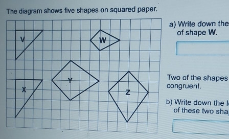 The diagram shows five shapes on squared paper. 
a) Write down the 
of shape W. 
Two of the shapes 
congruent. 
b) Write down the I 
of these two sha